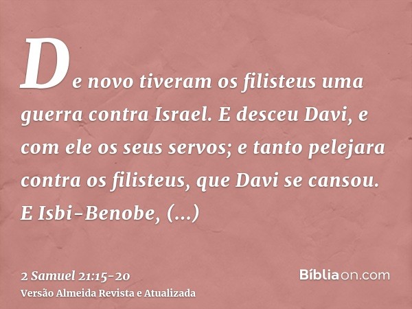 De novo tiveram os filisteus uma guerra contra Israel. E desceu Davi, e com ele os seus servos; e tanto pelejara contra os filisteus, que Davi se cansou.E Isbi-