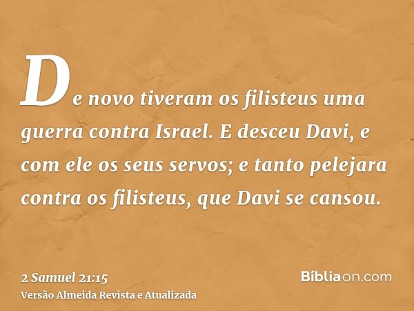 De novo tiveram os filisteus uma guerra contra Israel. E desceu Davi, e com ele os seus servos; e tanto pelejara contra os filisteus, que Davi se cansou.