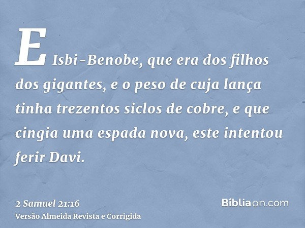 E Isbi-Benobe, que era dos filhos dos gigantes, e o peso de cuja lança tinha trezentos siclos de cobre, e que cingia uma espada nova, este intentou ferir Davi.