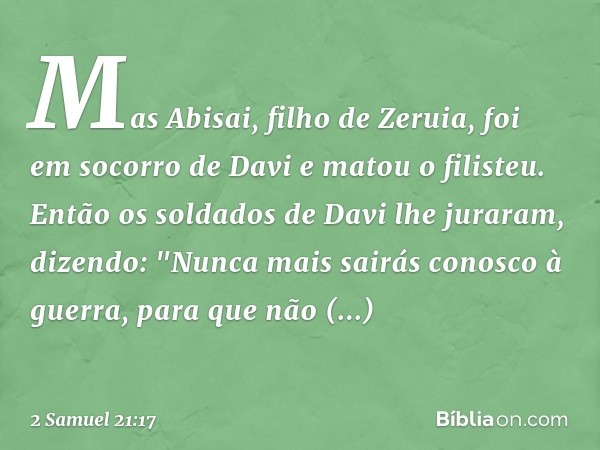 Mas Abisai, filho de Zeruia, foi em socorro de Davi e matou o filisteu. Então os soldados de Davi lhe juraram, dizendo: "Nunca mais sairás conosco à guerra, par