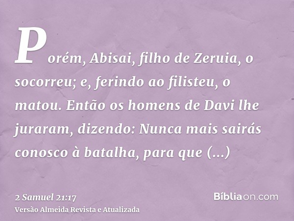 Porém, Abisai, filho de Zeruia, o socorreu; e, ferindo ao filisteu, o matou. Então os homens de Davi lhe juraram, dizendo: Nunca mais sairás conosco à batalha, 