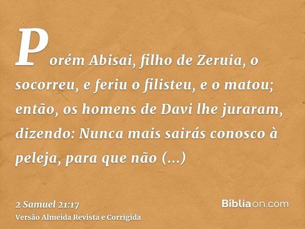 Porém Abisai, filho de Zeruia, o socorreu, e feriu o filisteu, e o matou; então, os homens de Davi lhe juraram, dizendo: Nunca mais sairás conosco à peleja, par