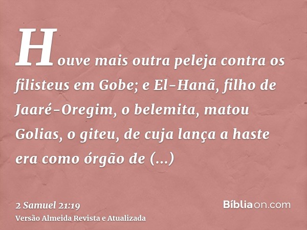 Houve mais outra peleja contra os filisteus em Gobe; e El-Hanã, filho de Jaaré-Oregim, o belemita, matou Golias, o giteu, de cuja lança a haste era como órgão d