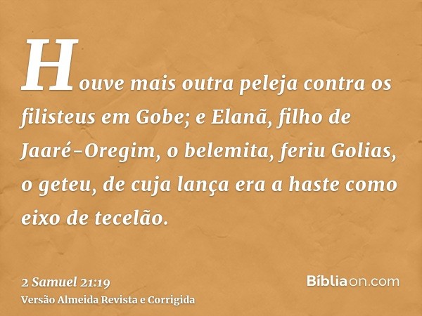 Houve mais outra peleja contra os filisteus em Gobe; e Elanã, filho de Jaaré-Oregim, o belemita, feriu Golias, o geteu, de cuja lança era a haste como eixo de t