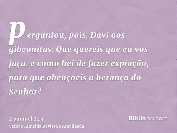 perguntou, pois, Davi aos gibeonitas: Que quereis que eu vos faça. e como hei de fazer expiação, para que abençoeis a herança do Senhor?