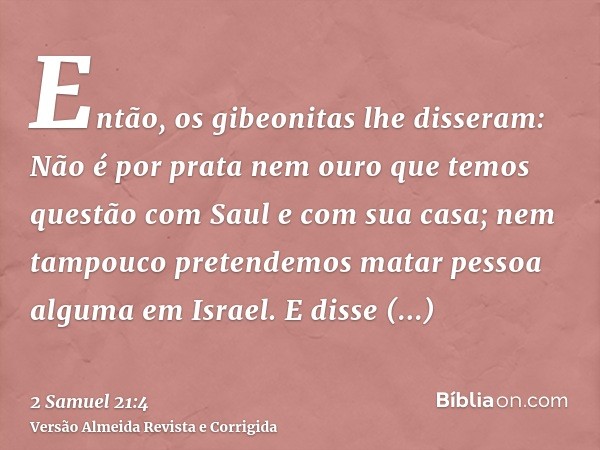 Então, os gibeonitas lhe disseram: Não é por prata nem ouro que temos questão com Saul e com sua casa; nem tampouco pretendemos matar pessoa alguma em Israel. E