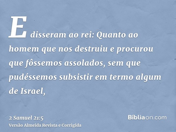 E disseram ao rei: Quanto ao homem que nos destruiu e procurou que fôssemos assolados, sem que pudéssemos subsistir em termo algum de Israel,