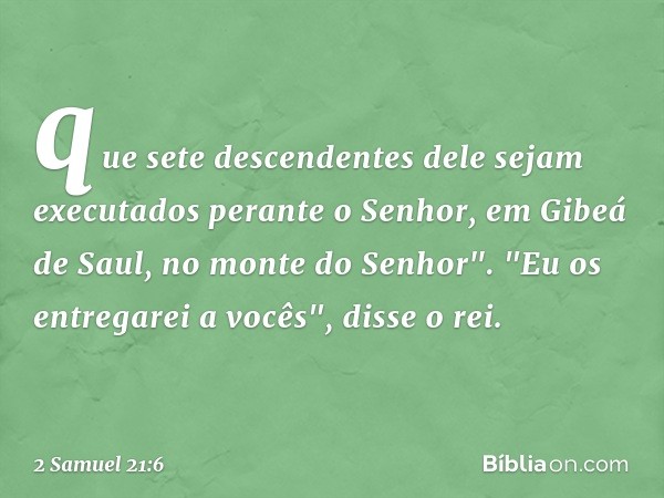 que sete descendentes dele sejam executados perante o Senhor, em Gibeá de Saul, no monte do Senhor".
"Eu os entregarei a vocês", disse o rei. -- 2 Samuel 21:6