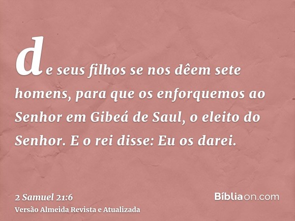 de seus filhos se nos dêem sete homens, para que os enforquemos ao Senhor em Gibeá de Saul, o eleito do Senhor. E o rei disse: Eu os darei.