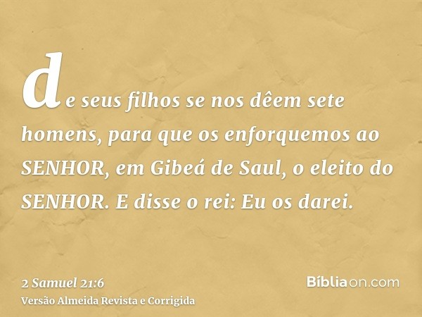 de seus filhos se nos dêem sete homens, para que os enforquemos ao SENHOR, em Gibeá de Saul, o eleito do SENHOR. E disse o rei: Eu os darei.
