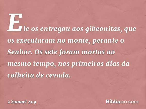 Ele os entregou aos gibeonitas, que os executaram no monte, perante o Senhor. Os sete foram mortos ao mesmo tempo, nos primeiros dias da colheita de cevada. -- 