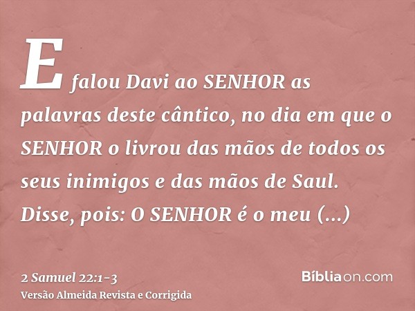 E falou Davi ao SENHOR as palavras deste cântico, no dia em que o SENHOR o livrou das mãos de todos os seus inimigos e das mãos de Saul.Disse, pois: O SENHOR é 