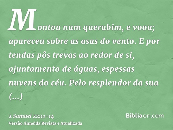 Montou num querubim, e voou; apareceu sobre as asas do vento.E por tendas pôs trevas ao redor de si, ajuntamento de águas, espessas nuvens do céu.Pelo resplendo