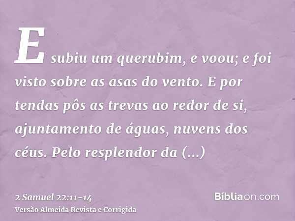 E subiu um querubim, e voou; e foi visto sobre as asas do vento.E por tendas pôs as trevas ao redor de si, ajuntamento de águas, nuvens dos céus.Pelo resplendor