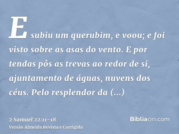 E subiu um querubim, e voou; e foi visto sobre as asas do vento.E por tendas pôs as trevas ao redor de si, ajuntamento de águas, nuvens dos céus.Pelo resplendor