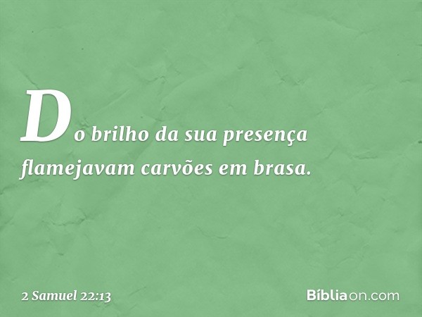 Do brilho da sua presença
flamejavam carvões em brasa. -- 2 Samuel 22:13