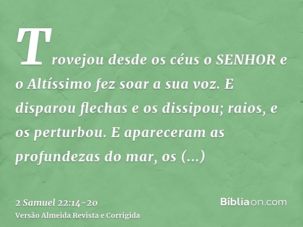 Trovejou desde os céus o SENHOR e o Altíssimo fez soar a sua voz.E disparou flechas e os dissipou; raios, e os perturbou.E apareceram as profundezas do mar, os 