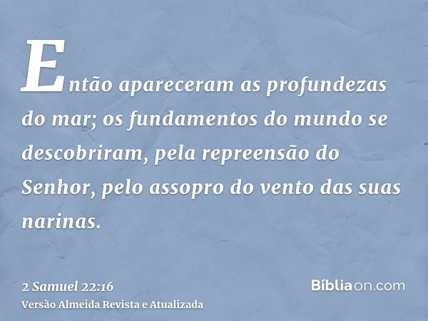 Então apareceram as profundezas do mar; os fundamentos do mundo se descobriram, pela repreensão do Senhor, pelo assopro do vento das suas narinas.