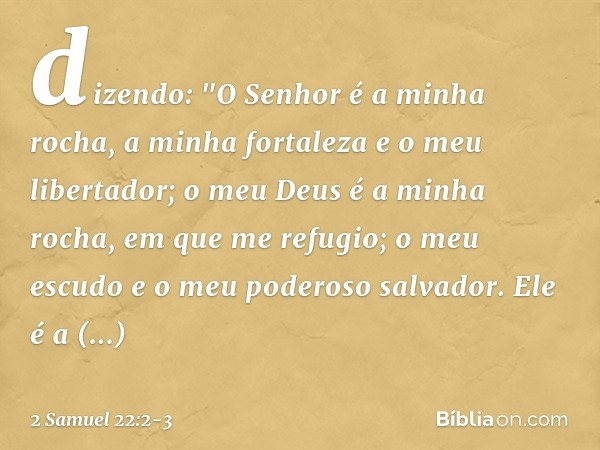 dizendo:
"O Senhor é a minha rocha,
a minha fortaleza e o meu libertador; o meu Deus é a minha rocha,
em que me refugio;
o meu escudo
e o meu poderoso salvador.