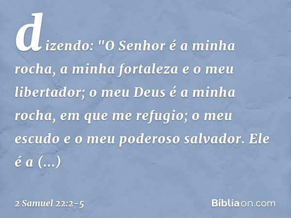 dizendo:
"O Senhor é a minha rocha,
a minha fortaleza e o meu libertador; o meu Deus é a minha rocha,
em que me refugio;
o meu escudo
e o meu poderoso salvador.