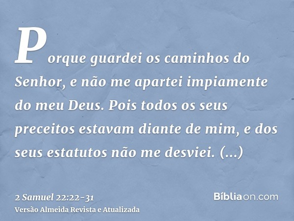 Porque guardei os caminhos do Senhor, e não me apartei impiamente do meu Deus.Pois todos os seus preceitos estavam diante de mim, e dos seus estatutos não me de