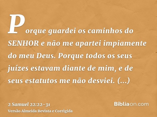 Porque guardei os caminhos do SENHOR e não me apartei impiamente do meu Deus.Porque todos os seus juízes estavam diante de mim, e de seus estatutos me não desvi