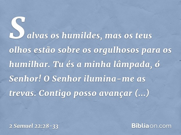 Salvas os humildes,
mas os teus olhos
estão sobre os orgulhosos
para os humilhar. Tu és a minha lâmpada, ó Senhor!
O Senhor ilumina-me as trevas. Contigo posso 