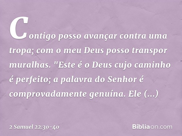 Contigo posso avançar
contra uma tropa;
com o meu Deus
posso transpor muralhas. "Este é o Deus
cujo caminho é perfeito;
a palavra do Senhor
é comprovadamente ge