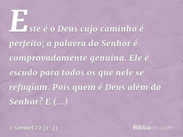 "Este é o Deus
cujo caminho é perfeito;
a palavra do Senhor
é comprovadamente genuína.
Ele é escudo
para todos os que nele se refugiam. Pois quem é Deus além do