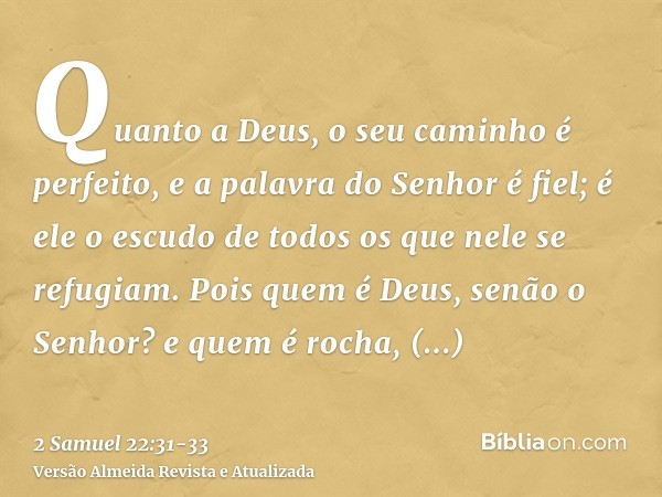 Quanto a Deus, o seu caminho é perfeito, e a palavra do Senhor é fiel; é ele o escudo de todos os que nele se refugiam.Pois quem é Deus, senão o Senhor? e quem 