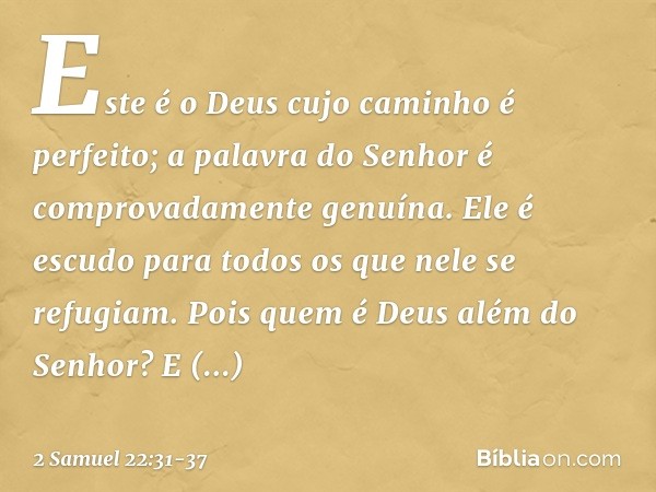 "Este é o Deus
cujo caminho é perfeito;
a palavra do Senhor
é comprovadamente genuína.
Ele é escudo
para todos os que nele se refugiam. Pois quem é Deus além do