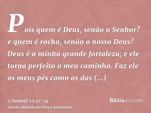 Pois quem é Deus, senão o Senhor? e quem é rocha, senão o nosso Deus?Deus é a minha grande fortaleza; e ele torna perfeito o meu caminho.Faz ele os meus pés com