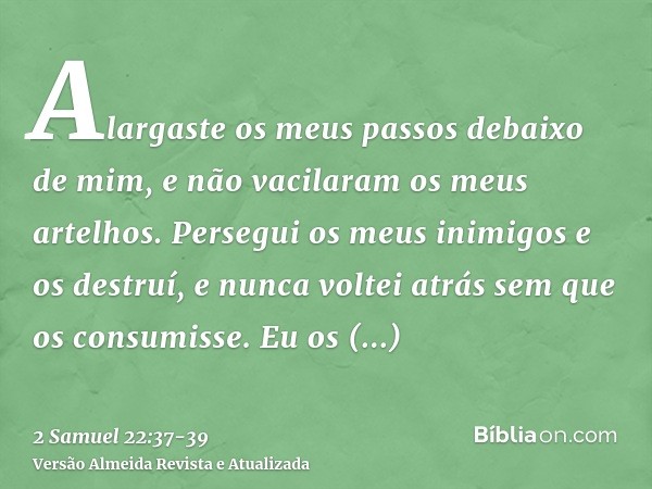 Alargaste os meus passos debaixo de mim, e não vacilaram os meus artelhos.Persegui os meus inimigos e os destruí, e nunca voltei atrás sem que os consumisse.Eu 