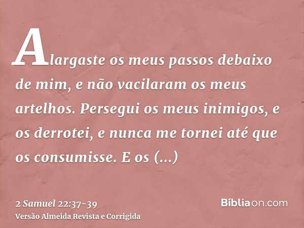 Alargaste os meus passos debaixo de mim, e não vacilaram os meus artelhos.Persegui os meus inimigos, e os derrotei, e nunca me tornei até que os consumisse.E os
