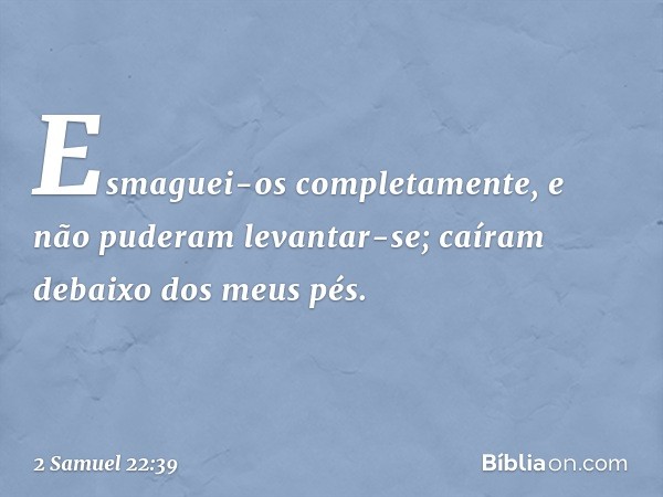 Esmaguei-os completamente,
e não puderam levantar-se;
caíram debaixo dos meus pés. -- 2 Samuel 22:39