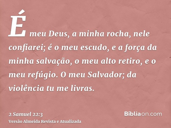 É meu Deus, a minha rocha, nele confiarei; é o meu escudo, e a força da minha salvação, o meu alto retiro, e o meu refúgio. O meu Salvador; da violência tu me l