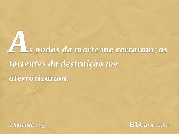 "As ondas da morte me cercaram;
as torrentes da destruição
me aterrorizaram. -- 2 Samuel 22:5