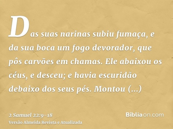 Das suas narinas subiu fumaça, e da sua boca um fogo devorador, que pôs carvões em chamas.Ele abaixou os céus, e desceu; e havia escuridão debaixo dos seus pés.