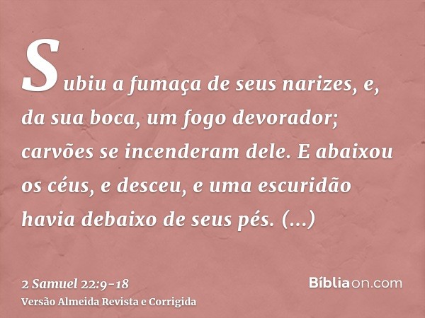 Subiu a fumaça de seus narizes, e, da sua boca, um fogo devorador; carvões se incenderam dele.E abaixou os céus, e desceu, e uma escuridão havia debaixo de seus