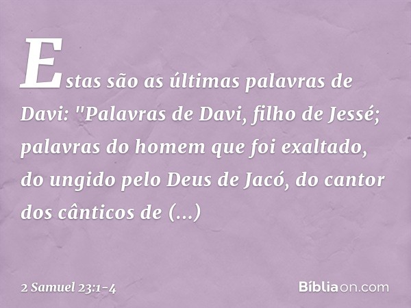 Estas são as últimas palavras de Davi:
"Palavras de Davi, filho de Jessé;
palavras do homem que foi exaltado,
do ungido pelo Deus de Jacó,
do cantor dos cântico