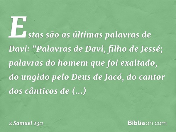 Estas são as últimas palavras de Davi:
"Palavras de Davi, filho de Jessé;
palavras do homem que foi exaltado,
do ungido pelo Deus de Jacó,
do cantor dos cântico