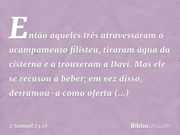 Então aqueles três atravessaram o acam­pamento filisteu, tiraram água da cisterna e a trouxeram a Davi. Mas ele se recusou a beber; em vez disso, derramou-a com