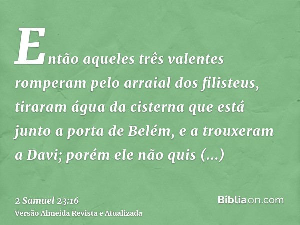 Então aqueles três valentes romperam pelo arraial dos filisteus, tiraram água da cisterna que está junto a porta de Belém, e a trouxeram a Davi; porém ele não q