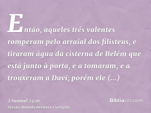Então, aqueles três valentes romperam pelo arraial dos filisteus, e tiraram água da cisterna de Belém que está junto à porta, e a tomaram, e a trouxeram a Davi;
