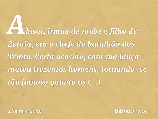 Abisai, irmão de Joabe e filho de Zeruia, era o chefe do batalhão dos Trinta. Certa ocasião, com sua lança matou trezentos ho­mens, tornando-se tão famoso quant