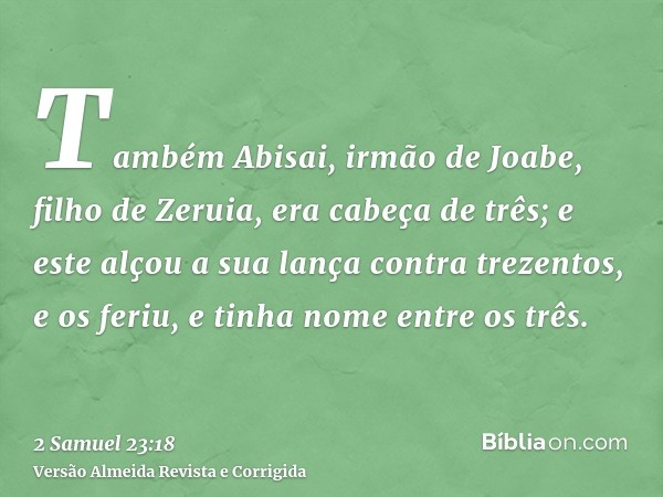 Também Abisai, irmão de Joabe, filho de Zeruia, era cabeça de três; e este alçou a sua lança contra trezentos, e os feriu, e tinha nome entre os três.