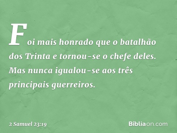 Foi mais honrado que o batalhão dos Trinta e tornou-se o chefe deles. Mas nunca igualou-se aos três principais guerreiros. -- 2 Samuel 23:19