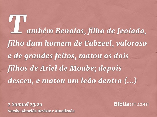 Também Benaías, filho de Jeoiada, filho dum homem de Cabzeel, valoroso e de grandes feitos, matou os dois filhos de Ariel de Moabe; depois desceu, e matou um le