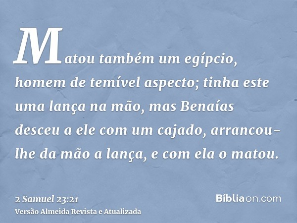 Matou também um egípcio, homem de temível aspecto; tinha este uma lança na mão, mas Benaías desceu a ele com um cajado, arrancou-lhe da mão a lança, e com ela o