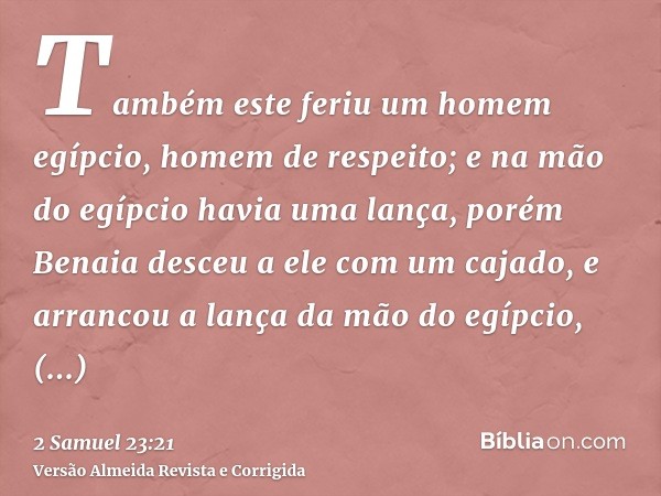 Também este feriu um homem egípcio, homem de respeito; e na mão do egípcio havia uma lança, porém Benaia desceu a ele com um cajado, e arrancou a lança da mão d